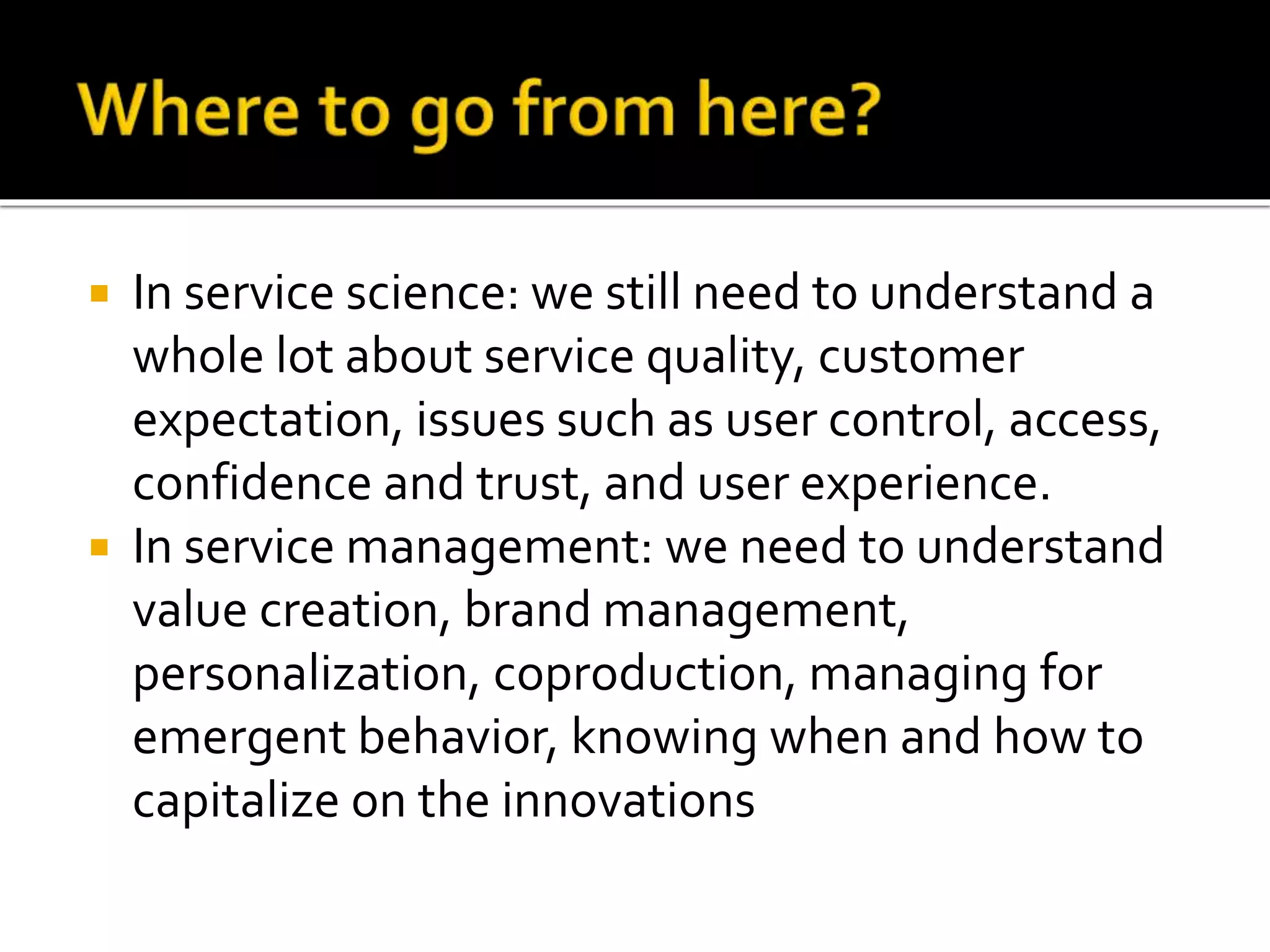  In service science: we still need to understand a
whole lot about service quality, customer
expectation, issues such as user control, access,
confidence and trust, and user experience.
 In service management: we need to understand
value creation, brand management,
personalization, coproduction, managing for
emergent behavior, knowing when and how to
capitalize on the innovations
 