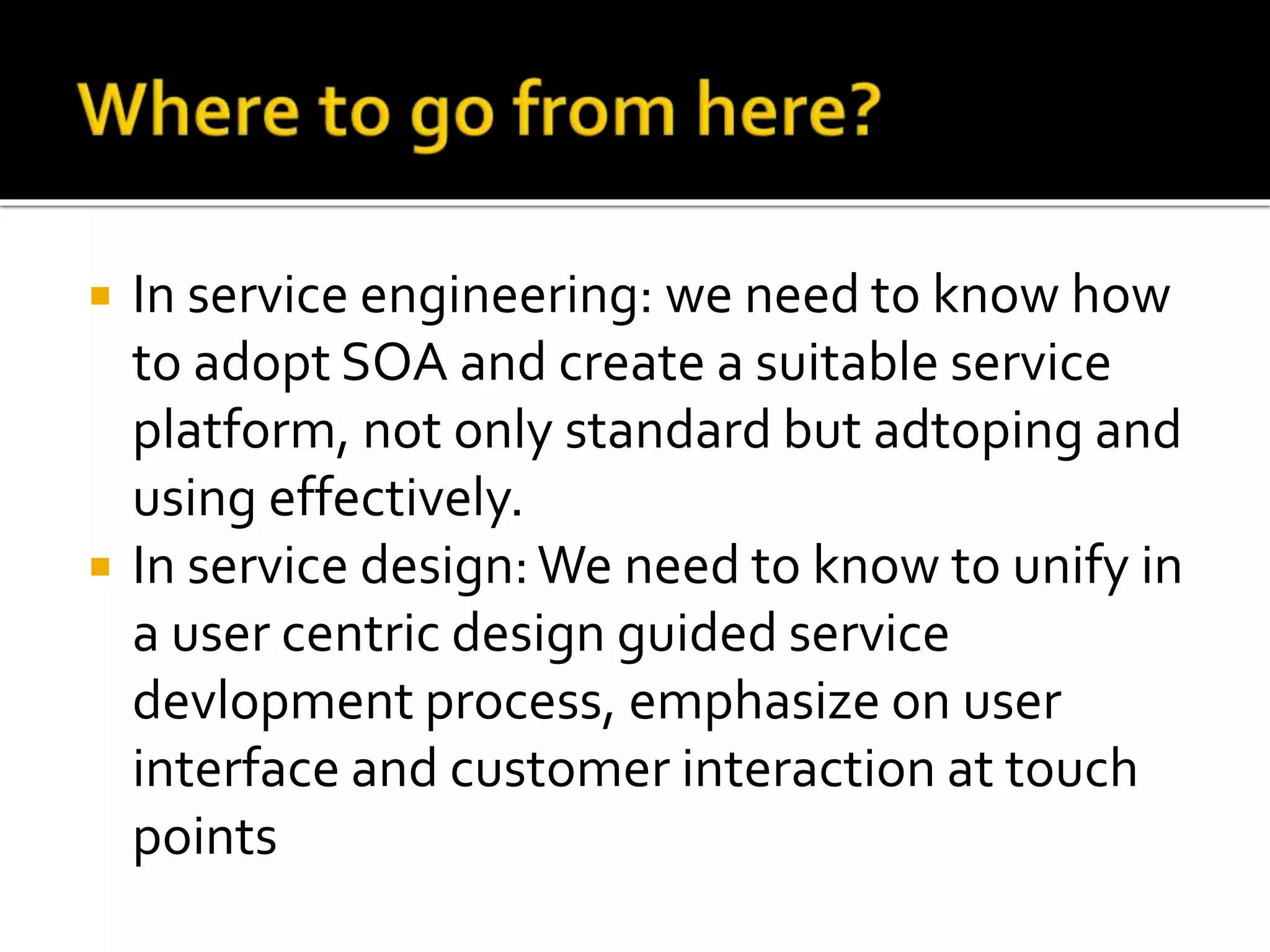 In service engineering: we need to know how
to adopt SOA and create a suitable service
platform, not only standard but adtoping and
using effectively.
 In service design:We need to know to unify in
a user centric design guided service
devlopment process, emphasize on user
interface and customer interaction at touch
points
 