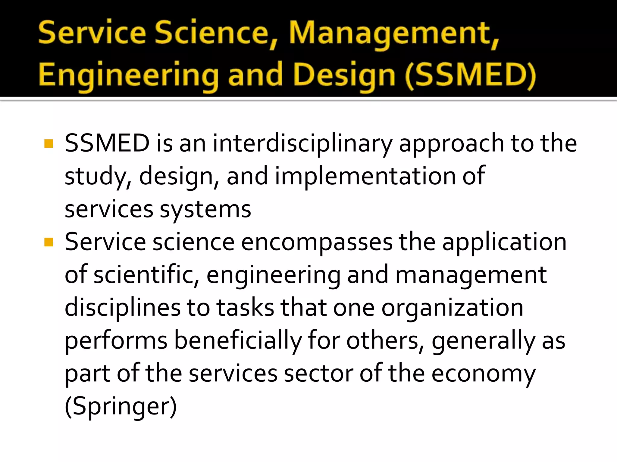  SSMED is an interdisciplinary approach to the
study, design, and implementation of
services systems
 Service science encompasses the application
of scientific, engineering and management
disciplines to tasks that one organization
performs beneficially for others, generally as
part of the services sector of the economy
(Springer)
 