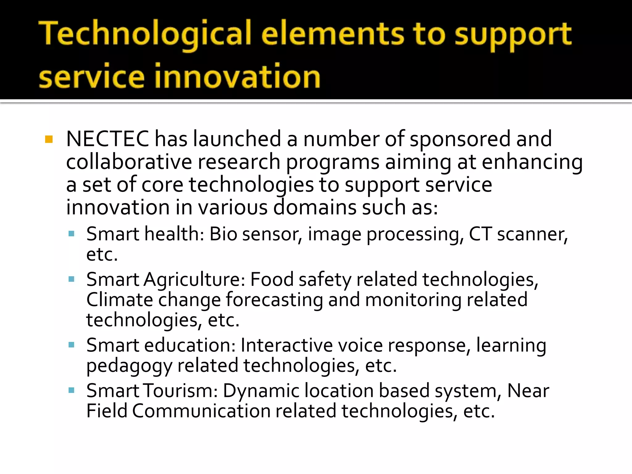  NECTEC has launched a number of sponsored and
collaborative research programs aiming at enhancing
a set of core technologies to support service
innovation in various domains such as:
 Smart health: Bio sensor, image processing, CT scanner,
etc.
 Smart Agriculture: Food safety related technologies,
Climate change forecasting and monitoring related
technologies, etc.
 Smart education: Interactive voice response, learning
pedagogy related technologies, etc.
 SmartTourism: Dynamic location based system, Near
Field Communication related technologies, etc.
 