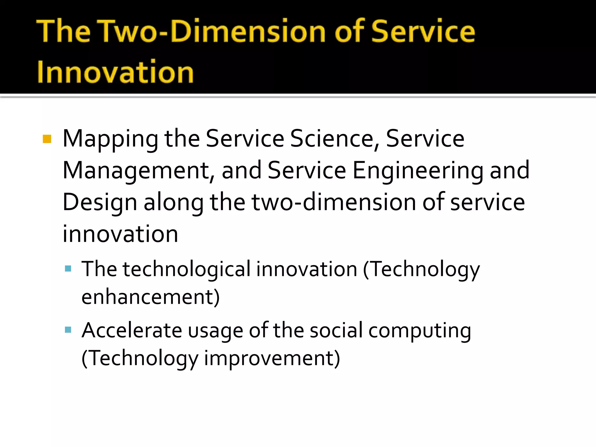  Mapping the Service Science, Service
Management, and Service Engineering and
Design along the two-dimension of service
innovation
 The technological innovation (Technology
enhancement)
 Accelerate usage of the social computing
(Technology improvement)
 
