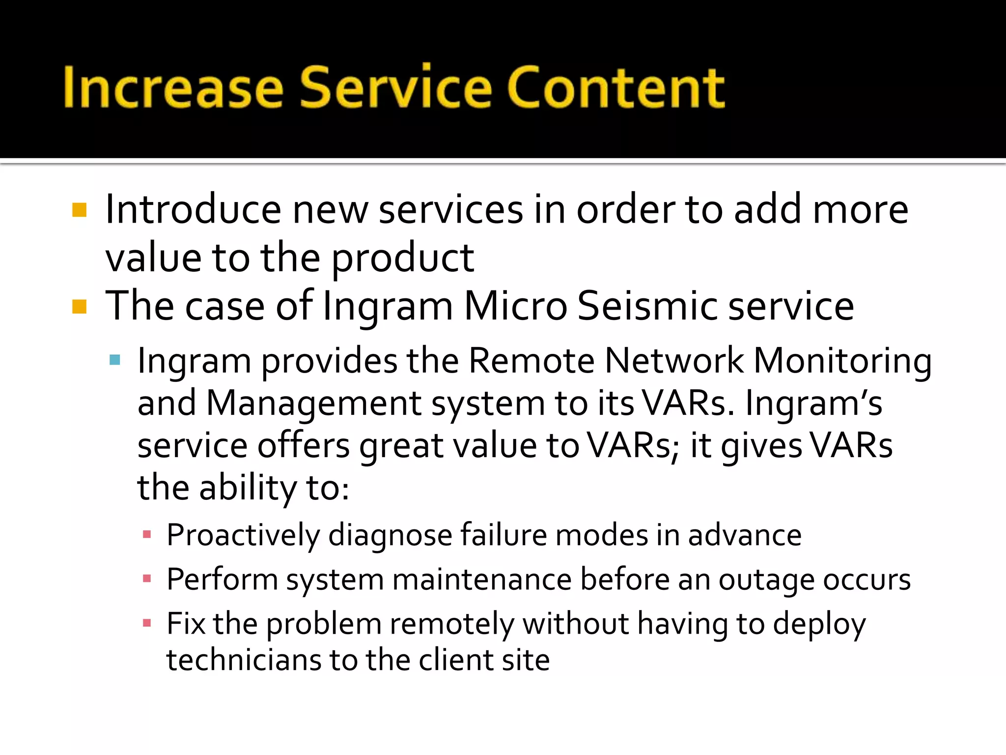  Introduce new services in order to add more
value to the product
 The case of Ingram Micro Seismic service
 Ingram provides the Remote Network Monitoring
and Management system to itsVARs. Ingram’s
service offers great value toVARs; it givesVARs
the ability to:
▪ Proactively diagnose failure modes in advance
▪ Perform system maintenance before an outage occurs
▪ Fix the problem remotely without having to deploy
technicians to the client site
 