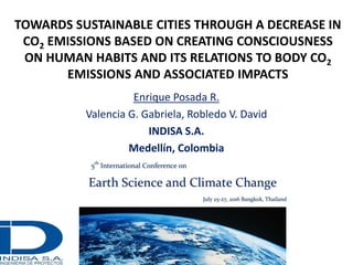 TOWARDS SUSTAINABLE CITIES THROUGH A DECREASE IN
CO2 EMISSIONS BASED ON CREATING CONSCIOUSNESS
ON HUMAN HABITS AND ITS RELATIONS TO BODY CO2
EMISSIONS AND ASSOCIATED IMPACTS
Enrique Posada R.
Valencia G. Gabriela, Robledo V. David
INDISA S.A.
Medellín, Colombia
 