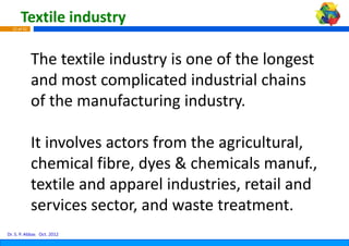 Textile industry
  15 of 42




             The textile industry i
             Th t til i d t is one of the longest 
                                          f th l       t
             and most complicate
             and most complicate industrial chains
                                  ed industrial chains 
                                  ed
             of the manufacturing g industry.

             It involves actors from h
                i l             f m the agricultural, 
                                              i l     l
             chemical fibre, dyes & chemicals manuf., 
             chemical fibre dyes & chemicals manuf
             textile and apparel in
                          pp       ndustries, retail and 
                                            ,
             services sector, and wwaste treatment.
Dr. S. P. Abbas Oct. 2012
 