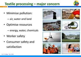 Textile processing – ma
                            ajor concern 
  16 of 42




    • Mi i i
      Minimise pollution:
                 ll ti
             – air water and land
               air, water and land

    • Optimise resources
      Optimise resources
             – energy, water, chemicals
                   gy,      ,

    • Worker safety
    • Consumer safety and 
             satisfaction 

Dr. S. P. Abbas Oct. 2012
 