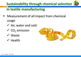 Sustainability through
                                  h chemical selection
  18 of 42


             in textile manufacturi
                                  ing
             Measurement of all impact from chemical 
             usage
               Air, water and soil/lan
               Air water and soil/lannd
               CO2 emission
               Waste
               Health


Dr. S. P. Abbas Oct. 2012
 
