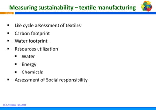 Measuring sustainability – textile manufacturing
  25 of 42




             Life cycle assessment of textile
             Lif     l            t f t tiles
             Carbon footprint
             Water footprint
             Resources utilization
             Resources utilization
                 Water
                 Energy
                 Chemicals
             Assessment of Social responsib bility



Dr. S. P. Abbas Oct. 2012
 