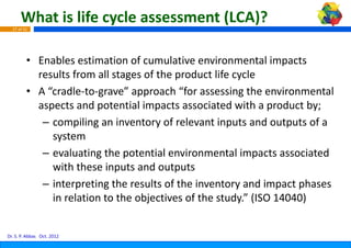 What is life cycle asses
                             ssment (LCA)?
  27 of 42




         • Enables estimation of cumula  ative environmental impacts 
           results from all stages of the product life cycle
         • A “cradle‐to‐grave” approach “for assessing the environmental 
           aspects and potential impacts associated with a product by;
             p          p            p                        p        y;
            – compiling an inventory of relevant inputs and outputs of a 
              system
            – evaluating the potential en nvironmental impacts associated 
              with these inputs and outp
              with these inputs and outp  puts
            – interpreting the results of the inventory and impact phases 
              in relation to the objective
                                         es of the study.” (ISO 14040)


Dr. S. P. Abbas Oct. 2012
 