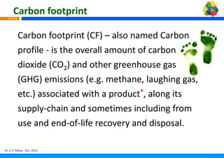 Carbon footprint
  29 of 42




             Carbon footprint (CF) – also named Carbon 
             Carbon footprint (CF) also named Carbon
             profile  is the overall am
             profile ‐ is the overall am
                                       mount of carbon 
                                       mount of carbon
             dioxide (CO2) and other greenhouse gas 
             (GHG) emissions (e.g. m  methane, laughing gas, 
             etc.) associated with a p product*, along its 
             supply‐chain and someti
                   l h i       d       times including from 
                                             i l di f
             use and end‐of‐life reco
             use and end of life reco  overy and disposal. 
                                       overy and disposal

Dr. S. P. Abbas Oct. 2012
 