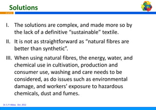 Solutions
  31 of 42




  I. The solutions are complex, and made more so by
  I The solutions are complex, and made more so by 
     the lack of a definitive “sus
                                 stainable” textile.
  II. It is not as straightforward as “natural fibres are 
      better than synthetic
      better than synthetic”.
  III. When using natural fibres, the energy, water, and 
       chemical use in cultivation,
                                  , production and 
       consumer use, washing and care needs to be 
       consumer use, washing and care needs to be
       considered, as do issues su
                                 uch as environmental 
       damage, and workers expo
       damage and workers' expo   osure to hazardous 
                                  osure to hazardous
       chemicals, dust and fumes.
Dr. S. P. Abbas Oct. 2012
 