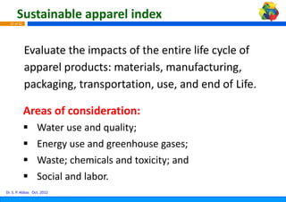 Sustainable apparel ind
                            dex
  33 of 42




             Evaluate the impacts of t
                                     the entire life cycle of 
             apparel products: mater
             apparel products: materrials, manufacturing, 
                                    rials manufacturing
             p
             packaging, transportatio
                  g g        p      on, use, and end of Life.

             Areas of consideration:
             Areas of consideration:
                  Water use and quality;
                  Energy use and greenhouse gases;
                  Waste; chemicals and to i it
                  W t h i l          d toxicity; and
                                                   d
                  Social and labor.
Dr. S. P. Abbas Oct. 2012
 