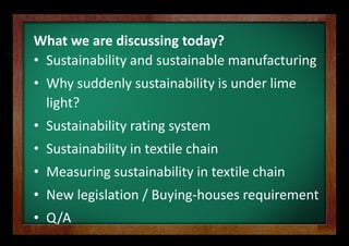 What we are discussing g today?
• Sustainability and sus
                       stainable manufacturing
• Why suddenly sustain
  Why suddenly sustain
                     nability is under lime 
                     nability is under lime
  light?
    g
• Sustainability rating sy
                         ystem
• Sustainability in textile chain
• Measuring sustainability in textile chain
• N l i l ti / B i h
  New legislation / Buying‐houses requirement
                                      i     t
• Q/A
 