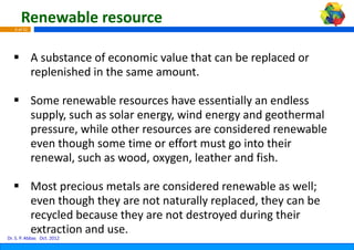 Renewable resource
   6 of 42




             A substance of economic valu th t
             A bt          f       i   lue that can be replaced or 
                                                    b     l d
             replenished in the same amo
                                       ount.

             Some renewable resources h  have essentially an endless 
             supply, such as solar energy, wind energy and geothermal 
                  l     h      l             i d           d     h    l
             pressure, while other resourcces are considered renewable 
             even though some time or ef
                    h   h                 f
                                          ffort must go into their 
                                          ff                  h
             renewal, such as wood, oxyge  en, leather and fish.

             Most precious metals are con
                                        nsidered renewable as well; 
             even though they are not nat
                                        turally replaced, they can be 
             recycled because they are no
                                        ot destroyed during their 
             extraction and use.
Dr. S. P. Abbas Oct. 2012
 