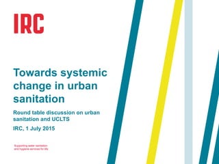 Supporting water sanitation
and hygiene services for life
Round table discussion on urban
sanitation and UCLTS
IRC, 1 July 2015
Towards systemic
change in urban
sanitation
 
