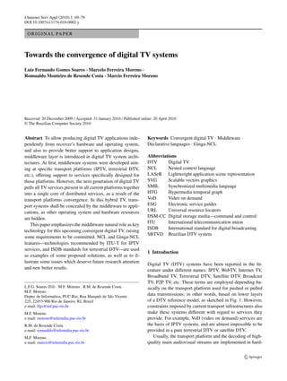J Internet Serv Appl (2010) 1: 69–79
DOI 10.1007/s13174-010-0002-y

 O R I G I N A L PA P E R



Towards the convergence of digital TV systems
Luiz Fernando Gomes Soares · Marcelo Ferreira Moreno ·
Romualdo Monteiro de Resende Costa · Marcio Ferreira Moreno




Received: 20 December 2009 / Accepted: 31 January 2010 / Published online: 20 April 2010
© The Brazilian Computer Society 2010


Abstract To allow producing digital TV applications inde-              Keywords Convergent digital TV · Middleware ·
pendently from receiver’s hardware and operating system,               Declarative languages · Ginga-NCL
and also to provide better support to application designs,
middleware layer is introduced in digital TV system archi-             Abbreviations
tectures. At ﬁrst, middleware systems were developed aim-              DTV      Digital TV
ing at speciﬁc transport platforms (IPTV, terrestrial DTV,             NCL      Nested context language
etc.), offering support to services speciﬁcally designed for           LASeR Lightweight application scene representation
those platforms. However, the next generation of digital TV            SVG      Scalable vectors graphics
pulls all TV services present in all current platforms together        SMIL     Synchronized multimedia language
into a single core of distributed services, as a result of the         HTG      Hypermedia temporal graph
transport platforms convergence. In this hybrid TV, trans-             VoD      Video on demand
port systems shall be concealed by the middleware to appli-            ESG      Electronic service guides
cations, as other operating system and hardware resources              URL      Universal resource locators
are hidden.                                                            DSM-CC Digital storage media—command and control
                                                                       ITU      International telecommunication union
   This paper emphasizes the middleware natural role as key
                                                                       ISDB     International standard for digital broadcasting
technology for this upcoming convergent digital TV, raising
                                                                       SBTVD Brazilian DTV system
some requirements to be committed. NCL and Ginga-NCL
features—technologies recommended by ITU-T for IPTV
services, and ISDB standards for terrestrial DTV—are used
                                                                       1 Introduction
as examples of some proposed solutions, as well as to il-
lustrate some issues which deserve future research attention
                                                                       Digital TV (DTV) systems have been reported in the lit-
and new better results.                                                erature under different names: IPTV, WebTV, Internet TV,
                                                                       Broadband TV, Terrestrial DTV, Satellite DTV, Broadcast
                                                                       TV, P2P TV, etc. These terms are employed depending ba-
L.F.G. Soares ( ) · M.F. Moreno · R.M. de Resende Costa ·              sically on the transport platform used for pushed or pulled
M.F. Moreno
Depto. de Informática, PUC-Rio, Rua Marquês de São Vicente
                                                                       data transmissions; in other words, based on lower layers
225, 22453-900 Rio de Janeiro, RJ, Brazil                              of a DTV reference model, as sketched in Fig. 1. However,
e-mail: lfgs@inf.puc-rio.br                                            constraints imposed by current transport infrastructures also
M.F. Moreno                                                            make these systems different with regard to services they
e-mail: moreno@telemidia.puc-rio.br                                    provide. For example, VoD (video on demand) services are
R.M. de Resende Costa                                                  the basis of IPTV systems, and are almost impossible to be
e-mail: romualdo@telemidia.puc-rio.br                                  provided in a pure terrestrial DTV or satellite DTV.
M.F. Moreno                                                               Usually, the transport platform and the decoding of high-
e-mail: marcio@telemidia.puc-rio.br                                    quality main audiovisual streams are implemented in hard-
 