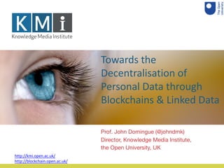 Towards the
Decentralisation of
Personal Data through
Blockchains & Linked Data
Prof. John Domingue (@johndmk)
Director, Knowledge Media Institute,
the Open University, UK
http://kmi.open.ac.uk/
http://blockchain.open.ac.uk/
 