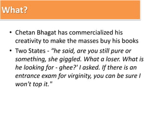 What? 
• Chetan Bhagat has commercialized his 
creativity to make the masses buy his books 
• Two States - “he said, are you still pure or 
something, she giggled. What a loser. What is 
he looking for - ghee?' I asked. If there is an 
entrance exam for virginity, you can be sure I 
won't top it." 
 