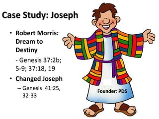 Case Study: Joseph 
• Robert Morris: 
Dream to 
Destiny 
- Genesis 37:2b; 
5-9; 37:18, 19 
• Changed Joseph 
– Genesis 41:25, 
32-33 
Founder: PDS 
 