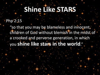 Shine Like STARS 
Php 2:15 
“so that you may be blameless and innocent, 
children of God without blemish in the midst of 
a crooked and perverse generation, in which 
you shine like stars in the world.” 
 
