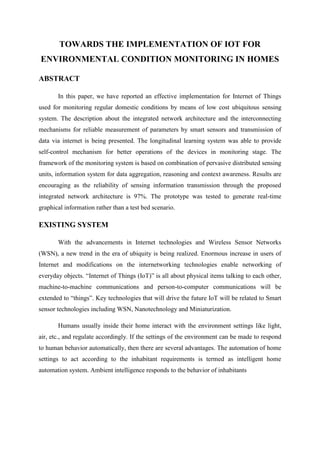 TOWARDS THE IMPLEMENTATION OF IOT FOR
ENVIRONMENTAL CONDITION MONITORING IN HOMES
ABSTRACT
In this paper, we have reported an effective implementation for Internet of Things
used for monitoring regular domestic conditions by means of low cost ubiquitous sensing
system. The description about the integrated network architecture and the interconnecting
mechanisms for reliable measurement of parameters by smart sensors and transmission of
data via internet is being presented. The longitudinal learning system was able to provide
self-control mechanism for better operations of the devices in monitoring stage. The
framework of the monitoring system is based on combination of pervasive distributed sensing
units, information system for data aggregation, reasoning and context awareness. Results are
encouraging as the reliability of sensing information transmission through the proposed
integrated network architecture is 97%. The prototype was tested to generate real-time
graphical information rather than a test bed scenario.

EXISTING SYSTEM
With the advancements in Internet technologies and Wireless Sensor Networks
(WSN), a new trend in the era of ubiquity is being realized. Enormous increase in users of
Internet and modifications on the internetworking technologies enable networking of
everyday objects. “Internet of Things (IoT)” is all about physical items talking to each other,
machine-to-machine communications and person-to-computer communications will be
extended to “things”. Key technologies that will drive the future IoT will be related to Smart
sensor technologies including WSN, Nanotechnology and Miniaturization.
Humans usually inside their home interact with the environment settings like light,
air, etc., and regulate accordingly. If the settings of the environment can be made to respond
to human behavior automatically, then there are several advantages. The automation of home
settings to act according to the inhabitant requirements is termed as intelligent home
automation system. Ambient intelligence responds to the behavior of inhabitants

 