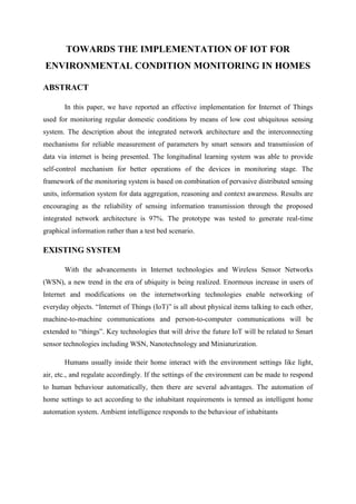 TOWARDS THE IMPLEMENTATION OF IOT FOR
ENVIRONMENTAL CONDITION MONITORING IN HOMES
ABSTRACT
In this paper, we have reported an effective implementation for Internet of Things
used for monitoring regular domestic conditions by means of low cost ubiquitous sensing
system. The description about the integrated network architecture and the interconnecting
mechanisms for reliable measurement of parameters by smart sensors and transmission of
data via internet is being presented. The longitudinal learning system was able to provide
self-control mechanism for better operations of the devices in monitoring stage. The
framework of the monitoring system is based on combination of pervasive distributed sensing
units, information system for data aggregation, reasoning and context awareness. Results are
encouraging as the reliability of sensing information transmission through the proposed
integrated network architecture is 97%. The prototype was tested to generate real-time
graphical information rather than a test bed scenario.

EXISTING SYSTEM
With the advancements in Internet technologies and Wireless Sensor Networks
(WSN), a new trend in the era of ubiquity is being realized. Enormous increase in users of
Internet and modifications on the internetworking technologies enable networking of
everyday objects. “Internet of Things (IoT)” is all about physical items talking to each other,
machine-to-machine communications and person-to-computer communications will be
extended to “things”. Key technologies that will drive the future IoT will be related to Smart
sensor technologies including WSN, Nanotechnology and Miniaturization.
Humans usually inside their home interact with the environment settings like light,
air, etc., and regulate accordingly. If the settings of the environment can be made to respond
to human behaviour automatically, then there are several advantages. The automation of
home settings to act according to the inhabitant requirements is termed as intelligent home
automation system. Ambient intelligence responds to the behaviour of inhabitants

 