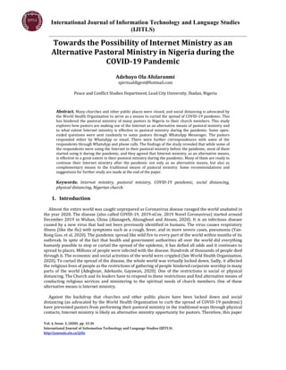 International Journal of Information Technology and Language Studies
(IJITLS)
Vol. 4, Issue. 2, (2020). pp. 12-26
International Journal of Information Technology and Language Studies (IJITLS).
http://journals.sfu.ca/ijitls
Towards the Possibility of Internet Ministry as an
Alternative Pastoral Ministry in Nigeria during the
COVID-19 Pandemic
Adebayo Ola Afolaranmi
spiritualdigest@hotmail.com
Peace and Conflict Studies Department, Lead City University, Ibadan, Nigeria
Abstract. Many churches and other public places were closed, and social distancing is advocated by
the World Health Organization to serve as a means to curtail the spread of COVID-19 pandemic. This
has hindered the pastoral ministry of many pastors in Nigeria to their church members. This study
explores how pastors are making use of the Internet as an alternative means of pastoral ministry and
to what extent Internet ministry is effective in pastoral ministry during the pandemic. Some open-
ended questions were sent randomly to some pastors through WhatsApp Messenger. The pastors
responded either by WhatsApp or email. There were further correspondences with some of the
respondents through WhatsApp and phone calls. The findings of the study revealed that while some of
the respondents were using the Internet in their pastoral ministry before the pandemic, most of them
started using it during the pandemic, and they agreed that Internet ministry, as an alternative means,
is effective to a great extent in their pastoral ministry during the pandemic. Many of them are ready to
continue their Internet ministry after the pandemic not only as an alternative means, but also as
complementary means to the traditional means of pastoral ministry. Some recommendations and
suggestions for further study are made at the end of the paper.
Keywords: Internet ministry, pastoral ministry, COVID-19 pandemic, social distancing,
physical distancing, Nigerian church.
1. Introduction
Almost the entire world was caught unprepared as Coronavirus disease ravaged the world unabated in
the year 2020. The disease (also called COVID-19, 2019-nCov, 2019 Novel Coronavirus) started around
December 2019 in Wuhan, China (Alanagreh, Alzoughool and Atoum, 2020). It is an infectious disease
caused by a new virus that had not been previously identified in humans. The virus causes respiratory
illness (like the flu) with symptoms such as a cough, fever, and in more severe cases, pneumonia (Yan-
Rong Guo, et al, 2020). The pandemic spread like wild fire to every part of the world within months of its
outbreak. In spite of the fact that health and government authorities all over the world did everything
humanly possible to stop or curtail the spread of the epidemic, it has defied all odds and it continues to
spread to places. Millions of people were infected with the disease. Hundreds of thousands of people died
through it. The economic and social activities of the world were crippled (See World Health Organization,
2020). To curtail the spread of the disease, the whole world was virtually locked down. Sadly, it affected
the religious lives of people as the restrictions of gathering of people hindered corporate worship in many
parts of the world (Adegboye, Adekunle, Gayawan, 2020). One of the restrictions is social or physical
distancing. The Church and its leaders have to respond to these restrictions and find alternative means of
conducting religious services and ministering to the spiritual needs of church members. One of these
alternative means is Internet ministry.
Against the backdrop that churches and other public places have been locked down and social
distancing (as advocated by the World Health Organization to curb the spread of COVID-19 pandemic)
have prevented pastors from performing their pastoral ministry in the traditional ways through physical
contacts, Internet ministry is likely an alternative ministry opportunity for pastors. Therefore, this paper
 