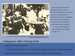 …long after this turmoil, this
                                                                                                 agitation will have ceased…
                                                                                                 he will be looked upon as a poet of
                                                                                                 patriotism, as the prophet of
                                                                                                 nationalism and lover of humanity…
                                                                                                 his words will be echoed and
                                                                                                 re-echoed not only in India but
                                                                                                 across distant seas and lands …
                                                                                                  - C. R. Das, while defending
                                                                                                   Sri Aurobindo in the Alipore
                                                                                                   Bomb Case

    Sri Aurobindo (seated centre) presiding and Bal Gangadhar Tilak (standing speaking) at the
                                                     Indian National Congress at Surat in 1907


In Bengal from 1906 to 1910 (Age 34-38)

  Leader of the freedom movement

     Editor of the daily Bande Mataram, the herald of the Indian revolution for complete Independence

  Openly declared that complete freedom was the goal of India s national awakening
 