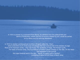 In 1910 in answer to a command from Above, he withdrew from the political field and
                came to Pondicherry, aware that the movement initiated by him, would be carried
                           on by others and his work lay elsewhere.


In 1914 he started a philosophical monthly in English called the Arya ,
     which embodied much of the inner knowledge that had come to him in his practice of yoga.
Most of his important works – The Life Divine, The Synthesis of Yoga, The Human Cycle,
      The Ideal of Human Unity, The Foundations of Indian Culture, Essays on the Gita, On the Veda -
                                                first appeared in this journal.
            His major poetical work is the epic, Savitri: A Legend and a Symbol ,
                                        consisting of about 24,000 lines of blank verse.
 