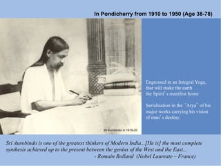 In Pondicherry from 1910 to 1950 (Age 38-78)




                                                                       Engrossed in an Integral Yoga,
                                                                       that will make the earth
                                                                       the Spirit s manifest home

                                                                       Serialisation in the Arya of his
                                                                       major works carrying his vision
                                                                       of man s destiny.

                                            Sri Aurobindo in 1918-20



Sri Aurobindo is one of the greatest thinkers of Modern India...[He is] the most complete
synthesis achieved up to the present between the genius of the West and the East...
                                         - Romain Rolland (Nobel Laureate – France)
 