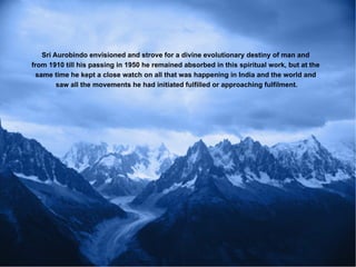 Sri Aurobindo envisioned and strove for a divine evolutionary destiny of man and
from 1910 till his passing in 1950 he remained absorbed in this spiritual work, but at the
  same time he kept a close watch on all that was happening in India and the world and
         saw all the movements he had initiated fulfilled or approaching fulfilment.
 