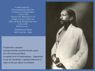 I could realise he …
         had accumulated within him
         a silent power of inspiration.
                 …I said to him,
         You have the Word and we are
         waiting to accept it from you.
      India will speak through your voice
                  to the world,
                Hearken to me...
            -  Rabindranath Tagore
            Nobel Laureate - India




Creation has a purpose
and man marches onward towards a goal.
He will rise beyond Mind
to another level of consciousness – Supermind.
It was Sri Aurobindo s spiritual endeavour to
usher in this new phase in evolution.
 