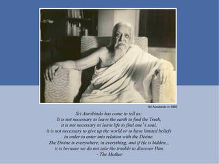 Sri Aurobindo in 1950

                   Sri Aurobindo has come to tell us:
       It is not necessary to leave the earth to find the Truth,
          it is not necessary to leave life to find one s soul,
it is not necessary to give up the world or to have limited beliefs
            in order to enter into relation with the Divine.
  The Divine is everywhere, in everything, and if He is hidden...
      it is because we do not take the trouble to discover Him.
                              - The Mother
 