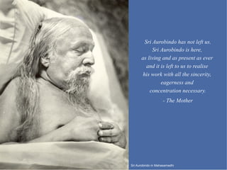 Sri Aurobindo has not left us.
            Sri Aurobindo is here,
      as living and as present as ever
         and it is left to us to realise
       his work with all the sincerity,
                eagerness and
          concentration necessary.
                    - The Mother




Sri Aurobindo in Mahasamadhi
 
