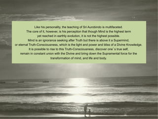 Like his personality, the teaching of Sri Aurobindo is multifaceted.
        The core of it, however, is his perception that though Mind is the highest term
                   yet reached in earthly evolution, it is not the highest possible.
          Mind is an ignorance seeking after Truth but there is above it a Supermind,
or eternal Truth-Consciousness, which is the light and power and bliss of a Divine Knowledge.
           It is possible to rise to this Truth-Consciousness, discover one s true self,
    remain in constant union with the Divine and bring down the Supramental force for the
                              transformation of mind, and life and body.
 