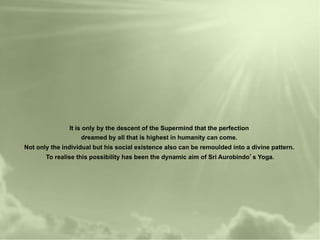 It is only by the descent of the Supermind that the perfection
                    dreamed by all that is highest in humanity can come.
Not only the individual but his social existence also can be remoulded into a divine pattern.
       To realise this possibility has been the dynamic aim of Sri Aurobindo s Yoga.
 