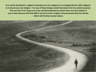 It is not Sri Aurobindo s object to develop any one religion or to amalgamate the older religions
or to found any new religion – for any of these things would lead away from his central purpose.
      The one aim of his Yoga is an inner self-development by which each one who follows it
    can in time discover the One Self in all and evolve a higher consciousness than the mental
                                 which will divinise human nature.
 