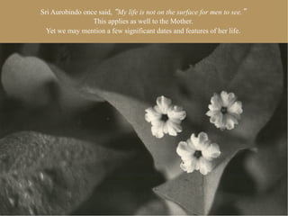 Sri Aurobindo once said, My life is not on the surface for men to see.
                 This applies as well to the Mother.
  Yet we may mention a few significant dates and features of her life.
 