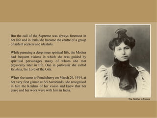 But the call of the Supreme was always foremost in
her life and in Paris she became the centre of a group
of ardent seekers and idealists.

While pursuing a deep inner spiritual life, the Mother
had frequent visions in which she was guided by
spiritual personages many of whom she met
physically later in life. One in particular she called
Krishna, the Lord of the Gita.

When she came to Pondicherry on March 29, 1914, at
her very first glance at Sri Aurobindo, she recognised
in him the Krishna of her vision and knew that her
place and her work were with him in India.

                                                         The Mother in France
 