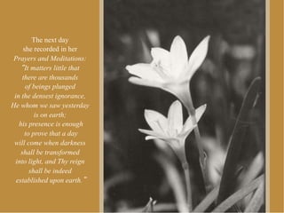 The next day
     she recorded in her
 Prayers and Meditations:
      It matters little that
     there are thousands
      of beings plunged
 in the densest ignorance,
He whom we saw yesterday
          is on earth;
   his presence is enough
      to prove that a day
 will come when darkness
    shall be transformed
  into light, and Thy reign
        shall be indeed
  established upon earth.
 