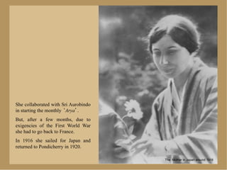 She collaborated with Sri Aurobindo
in starting the monthly Arya .
But, after a few months, due to
exigencies of the First World War
she had to go back to France.
In 1916 she sailed for Japan and
returned to Pondicherry in 1920.

                                      The Mother in Japan around 1918
 