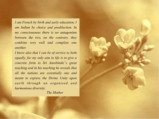 I am French by birth and early education, I
am Indian by choice and predilection. In
my consciousness there is no antagonism
between the two, on the contrary, they
combine very well and complete one
another.
I know also that I can be of service to both
equally, for my only aim in life is to give a
concrete form to Sri Aurobindo s great
teaching and in his teaching he reveals that
all the nations are essentially one and
meant to express the Divine Unity upon
e a r t h t h ro u g h a n o rg a n i s e d a n d
harmonious diversity.
                          The Mother
 