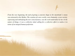From the very beginning, the task of giving a concrete shape to Sri Aurobindo s vision
was entrusted to the Mother. The creation of a new world, a new humanity, a new society,
expressing and embodying the new consciousness, was the work undertaken by her. In the
nature of things, it was a collective ideal calling for a collective effort to realise it in
terms of an integral human perfection.
 