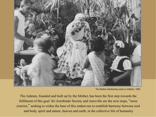 The Mother distributing cards to children, 1955


   The Ashram, founded and built up by the Mother, has been the first step towards the
  fulfilment of this goal. Sri Aurobindo Society and Auroville are the next steps, more
exterior, seeking to widen the base of this endeavour to establish harmony between soul
      and body, spirit and nature, heaven and earth, in the collective life of humanity.
 