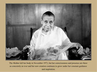 The Mother left her body in November 1973, but her consciousness and presence are there
as concretely as ever and her new creation continues to grow under her constant guidance
                                     and inspiration.
 