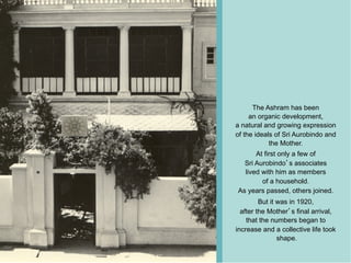 The Ashram has been
     an organic development,
a natural and growing expression
of the ideals of Sri Aurobindo and
            the Mother.
      At first only a few of
  Sri Aurobindo s associates
  lived with him as members
        of a household.
As years passed, others joined.
         But it was in 1920,
  after the Mother s final arrival,
    that the numbers began to
increase and a collective life took
                shape.
 