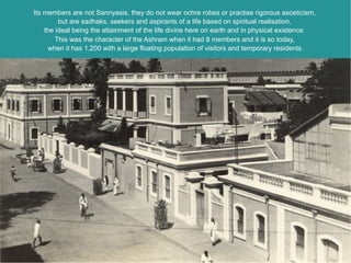 Its members are not Sannyasis, they do not wear ochre robes or practise rigorous asceticism,
         but are sadhaks, seekers and aspirants of a life based on spiritual realisation,
    the ideal being the attainment of the life divine here on earth and in physical existence.
        This was the character of the Ashram when it had 8 members and it is so today,
     when it has 1,200 with a large floating population of visitors and temporary residents.
 