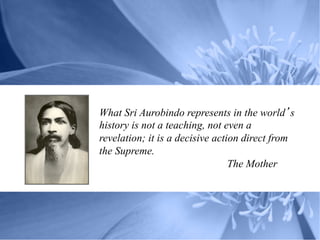 What Sri Aurobindo represents in the world s
history is not a teaching, not even a
revelation; it is a decisive action direct from
the Supreme.
                                 The Mother
 