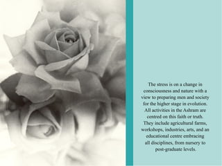 The stress is on a change in
 consciousness and nature with a
view to preparing men and society
 for the higher stage in evolution.
  All activities in the Ashram are
   centred on this faith or truth.
 They include agricultural farms,
workshops, industries, arts, and an
   educational centre embracing
  all disciplines, from nursery to
        post-graduate levels.
 