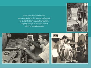 Each one chooses the work
most congenial to his nature and does it
 in a spirit of service and perfection,
  keeping always in view the aim of
        integral transformation.
 