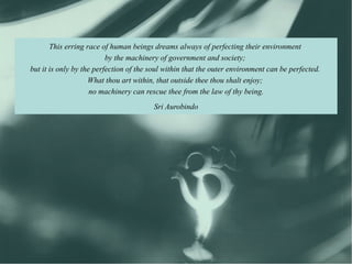 This erring race of human beings dreams always of perfecting their environment
                          by the machinery of government and society;
but it is only by the perfection of the soul within that the outer environment can be perfected.
                    What thou art within, that outside thee thou shalt enjoy;
                     no machinery can rescue thee from the law of thy being.
                                         Sri Aurobindo
 
